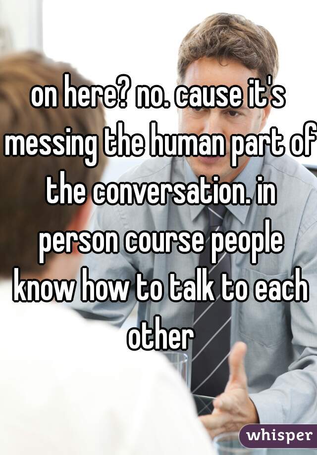 on here? no. cause it's messing the human part of the conversation. in person course people know how to talk to each other