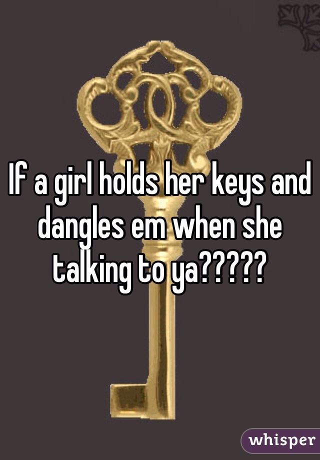 If a girl holds her keys and dangles em when she talking to ya????? 