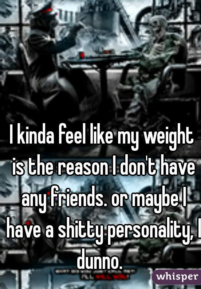 I kinda feel like my weight is the reason I don't have any friends. or maybe I have a shitty personality, I dunno.  
