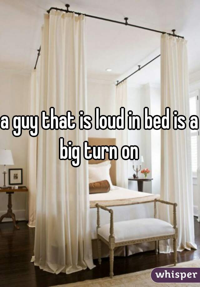 a guy that is loud in bed is a big turn on 