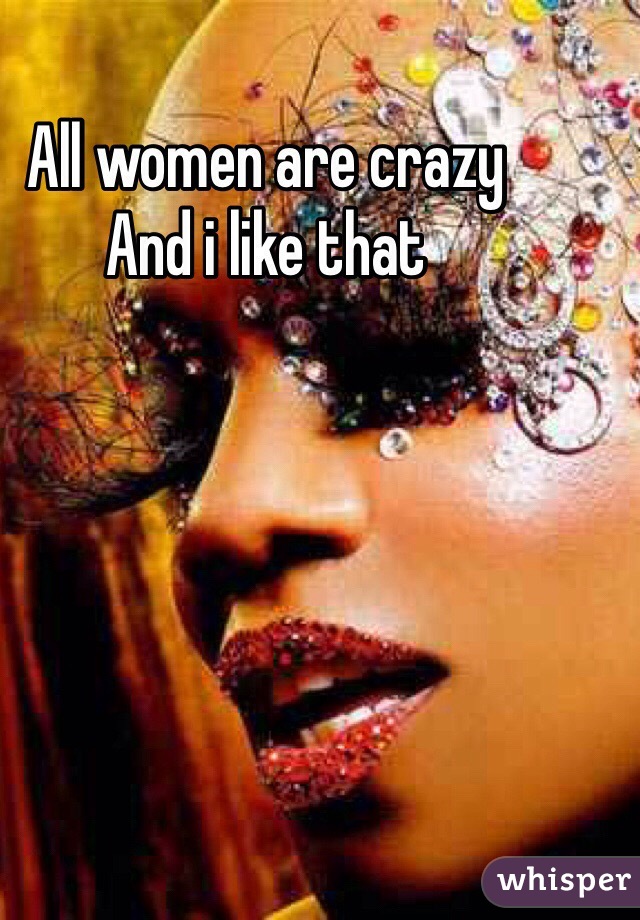 All women are crazy 
And i like that 