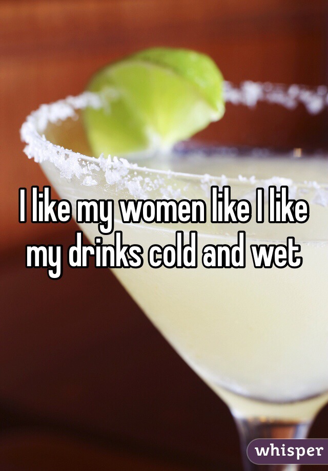 I like my women like I like my drinks cold and wet
