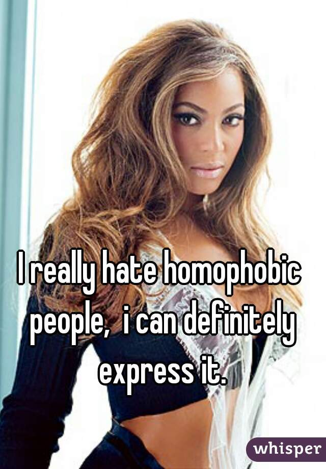 I really hate homophobic people,  i can definitely express it.
