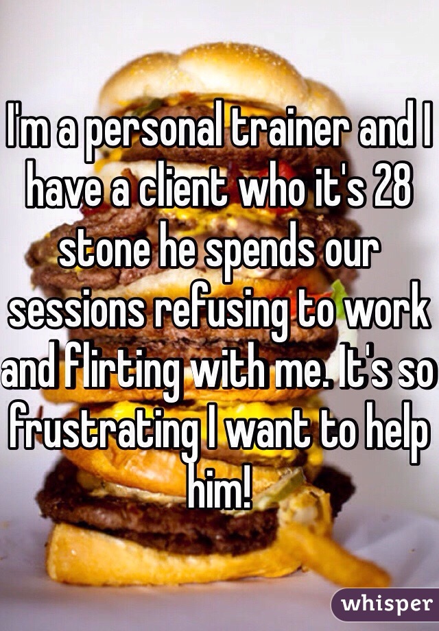 I'm a personal trainer and I have a client who it's 28 stone he spends our sessions refusing to work and flirting with me. It's so frustrating I want to help him! 