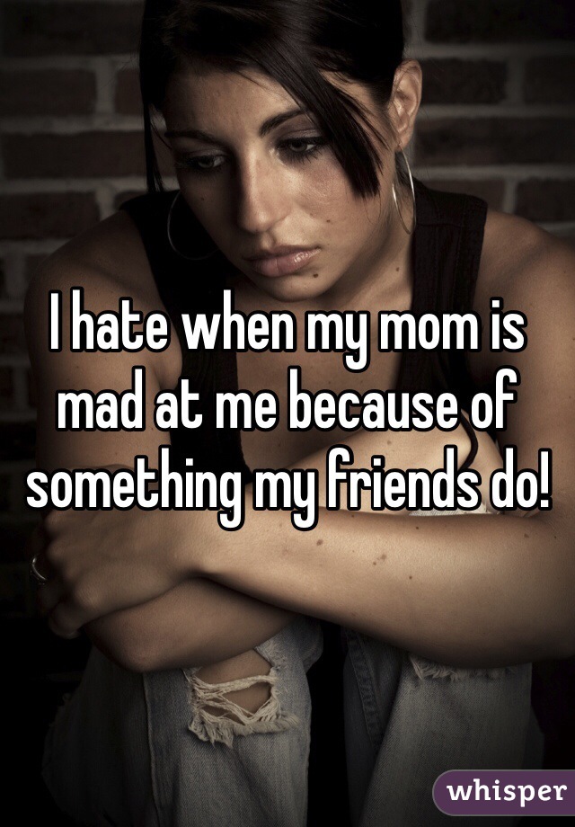 I hate when my mom is mad at me because of something my friends do! 