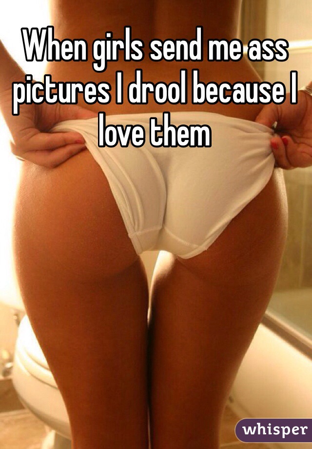 When girls send me ass pictures I drool because I love them