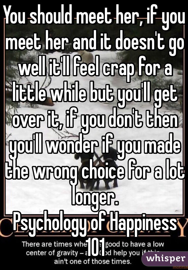 You should meet her, if you meet her and it doesn't go well it'll feel crap for a little while but you'll get over it, if you don't then you'll wonder if you made the wrong choice for a lot longer. 
Psychology of Happiness 101