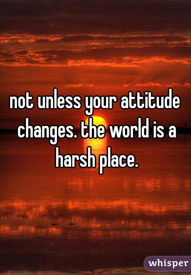not unless your attitude changes. the world is a harsh place.