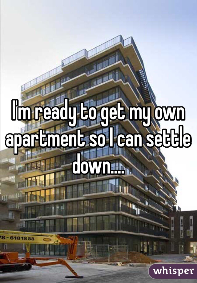 I'm ready to get my own apartment so I can settle down....