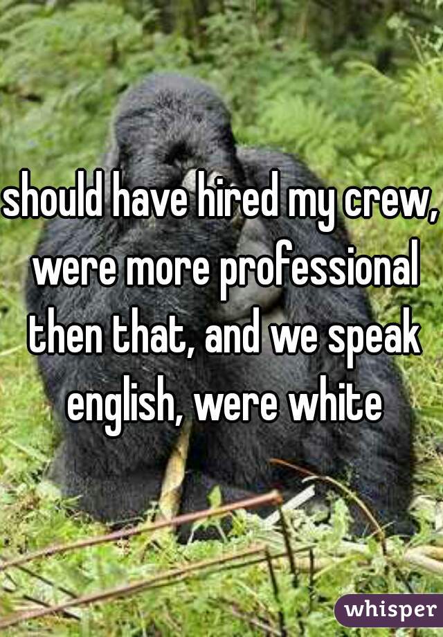 should have hired my crew, were more professional then that, and we speak english, were white