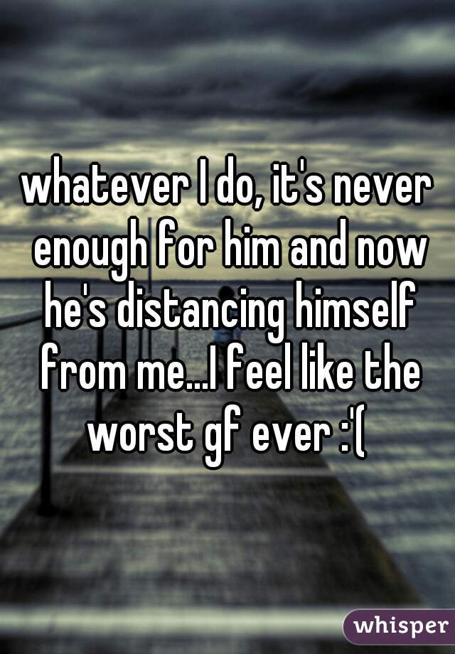 whatever I do, it's never enough for him and now he's distancing himself from me...I feel like the worst gf ever :'( 