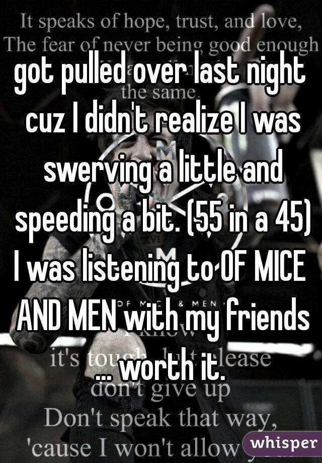 got pulled over last night cuz I didn't realize I was swerving a little and speeding a bit. (55 in a 45)

I was listening to OF MICE AND MEN with my friends ... worth it. 