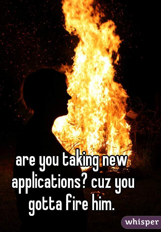 are you taking new applications? cuz you gotta fire him. 