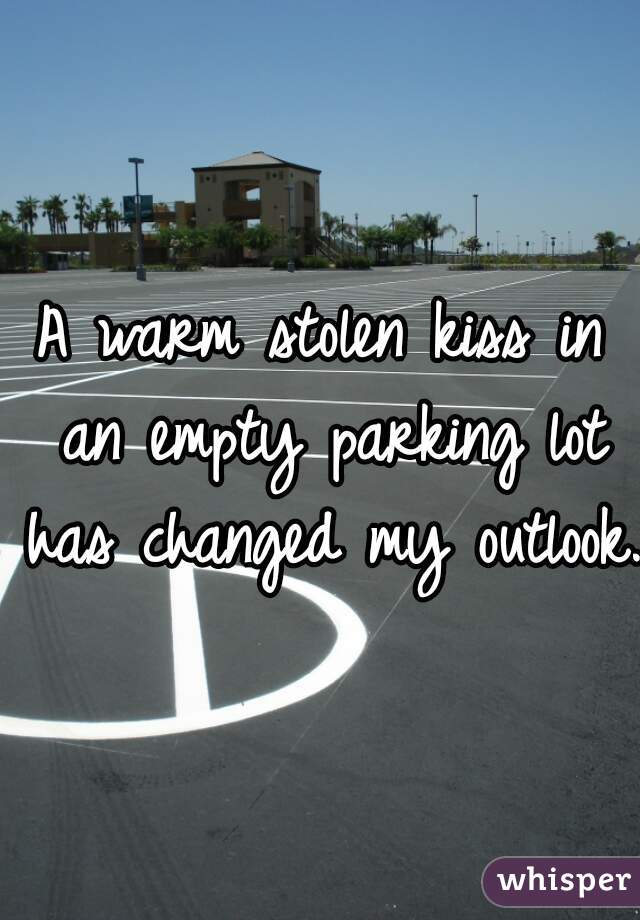 A warm stolen kiss in an empty parking lot has changed my outlook.