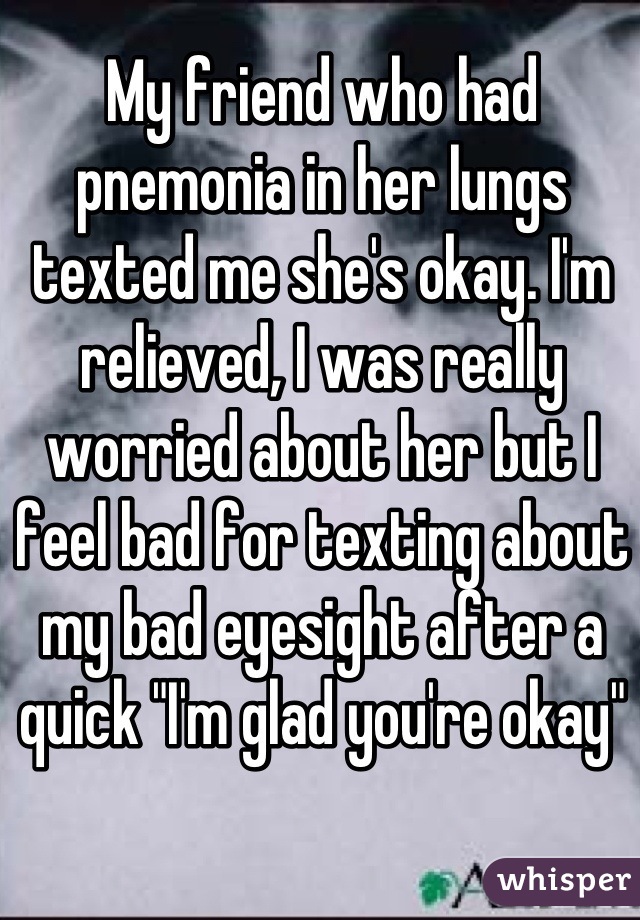 My friend who had pnemonia in her lungs texted me she's okay. I'm relieved, I was really worried about her but I feel bad for texting about my bad eyesight after a quick "I'm glad you're okay"