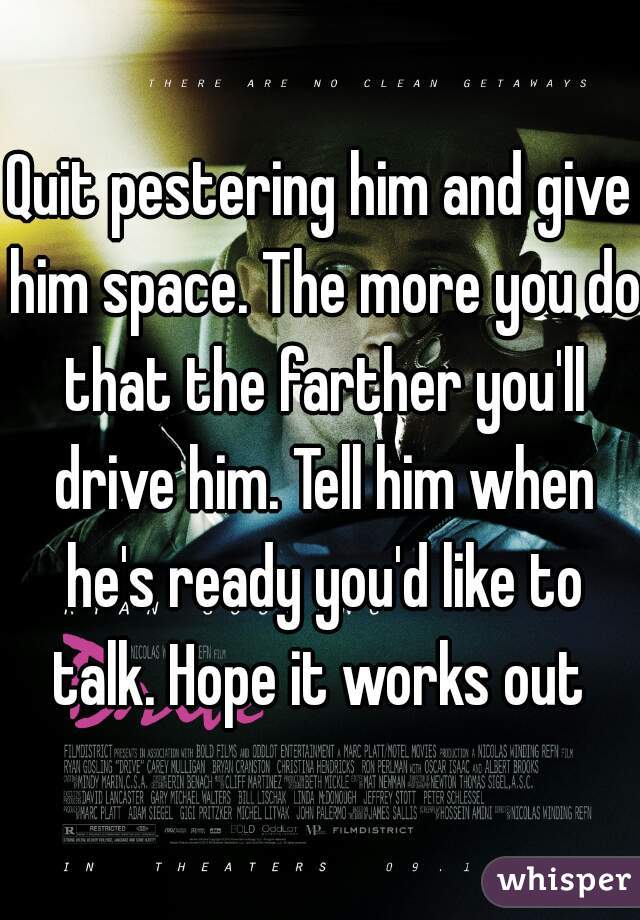 Quit pestering him and give him space. The more you do that the farther you'll drive him. Tell him when he's ready you'd like to talk. Hope it works out 