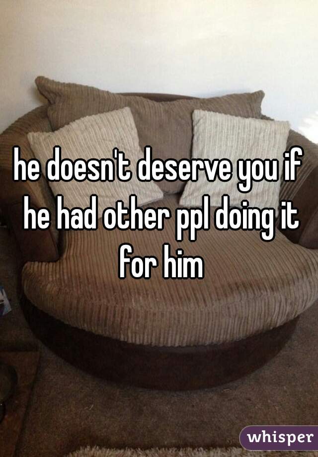 he doesn't deserve you if he had other ppl doing it for him