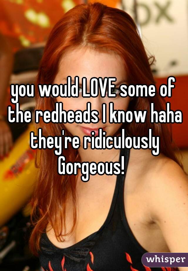 you would LOVE some of the redheads I know haha they're ridiculously Gorgeous!  