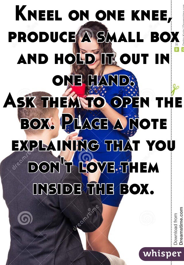 Kneel on one knee, produce a small box and hold it out in one hand.
Ask them to open the box. Place a note explaining that you don't love them inside the box.
