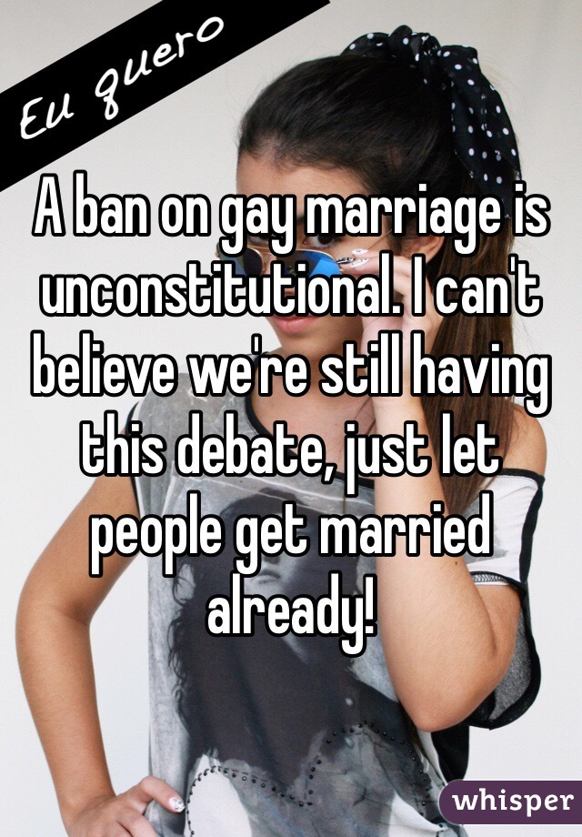 A ban on gay marriage is unconstitutional. I can't believe we're still having this debate, just let people get married already!