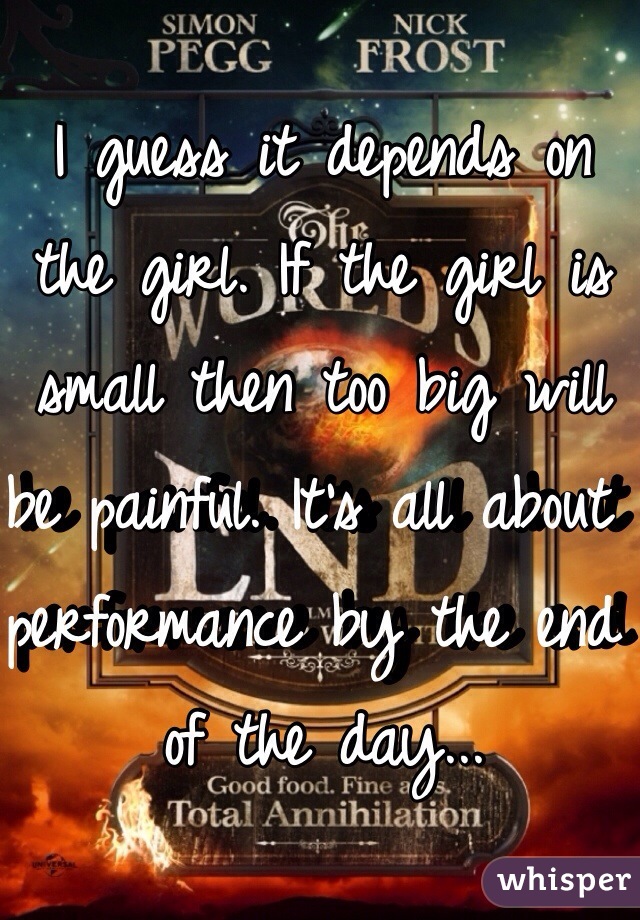 I guess it depends on the girl. If the girl is small then too big will be painful. It's all about performance by the end of the day...