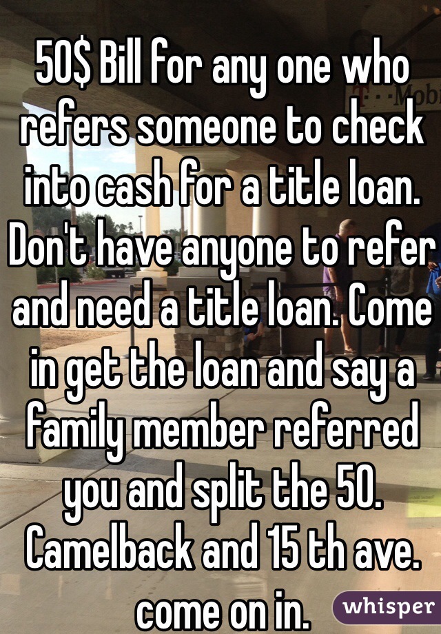 50$ Bill for any one who refers someone to check into cash for a title loan. Don't have anyone to refer and need a title loan. Come in get the loan and say a family member referred you and split the 50. Camelback and 15 th ave. come on in.
