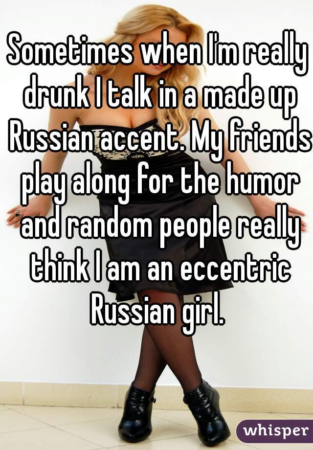 Sometimes when I'm really drunk I talk in a made up Russian accent. My friends play along for the humor and random people really think I am an eccentric Russian girl. 