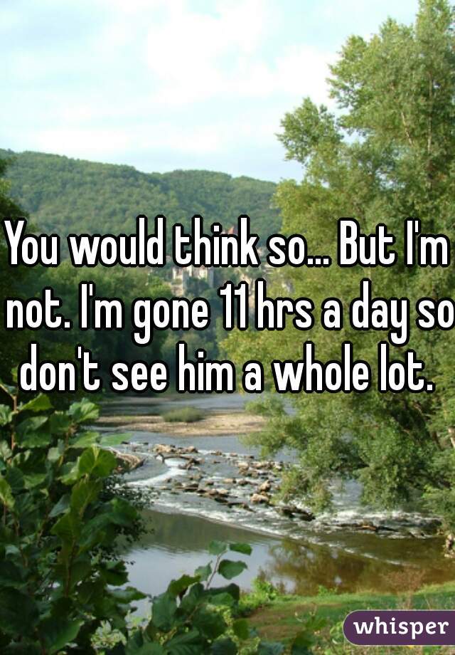 You would think so... But I'm not. I'm gone 11 hrs a day so don't see him a whole lot. 