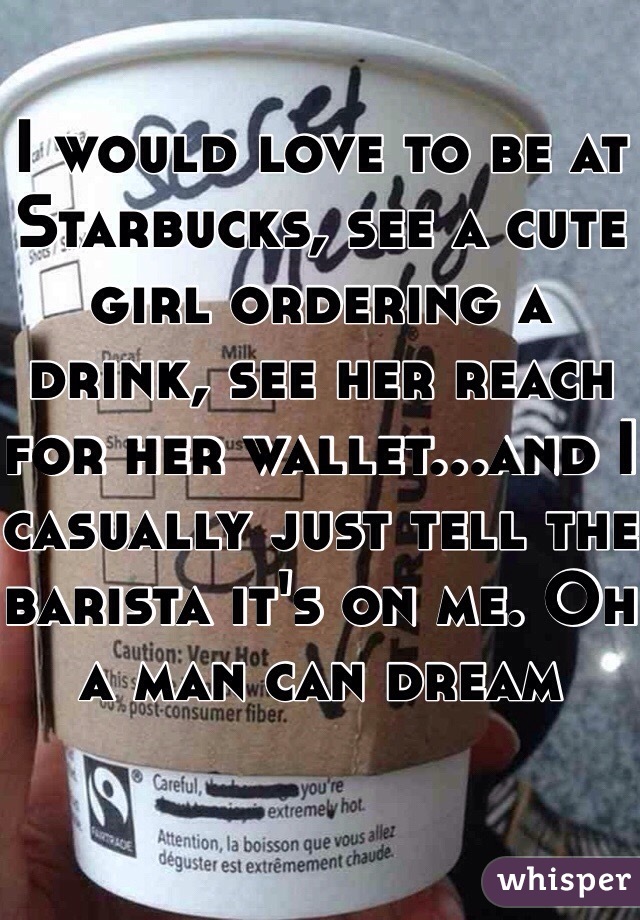 I would love to be at Starbucks, see a cute girl ordering a drink, see her reach for her wallet...and I casually just tell the barista it's on me. Oh a man can dream