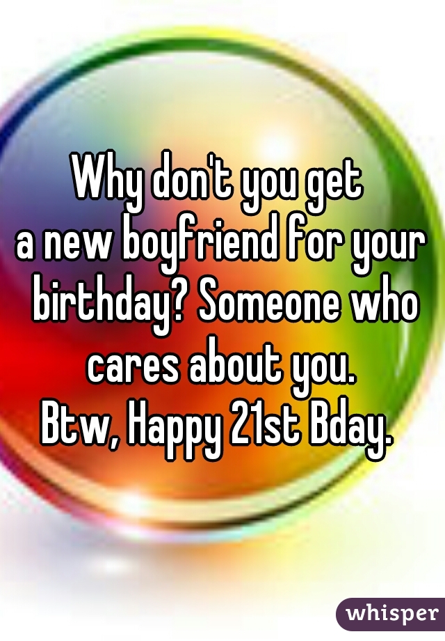 Why don't you get 
a new boyfriend for your birthday? Someone who cares about you. 
Btw, Happy 21st Bday. 