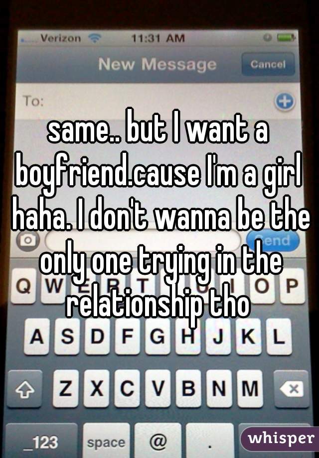 same.. but I want a boyfriend.cause I'm a girl  haha. I don't wanna be the only one trying in the relationship tho 
