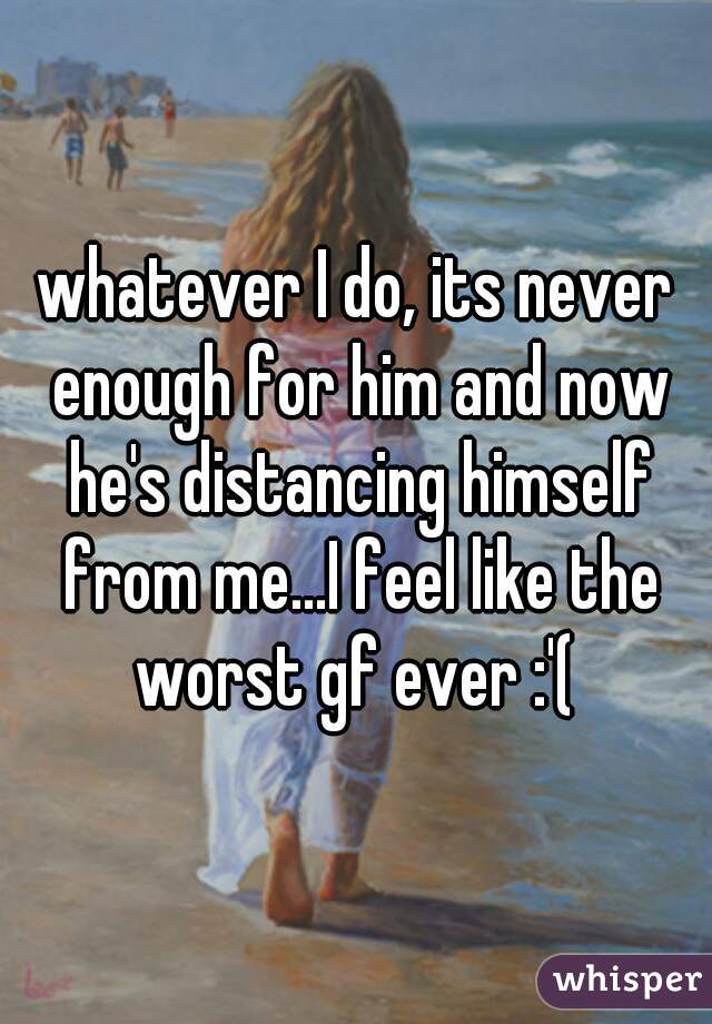 whatever I do, its never enough for him and now he's distancing himself from me...I feel like the worst gf ever :'( 