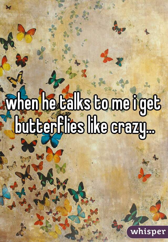 when he talks to me i get butterflies like crazy...