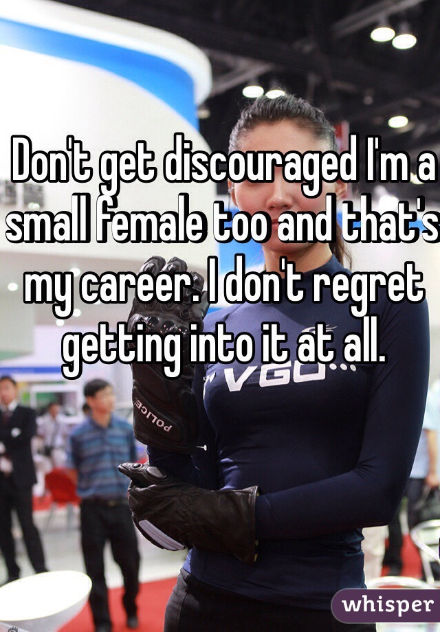Don't get discouraged I'm a small female too and that's my career. I don't regret getting into it at all. 