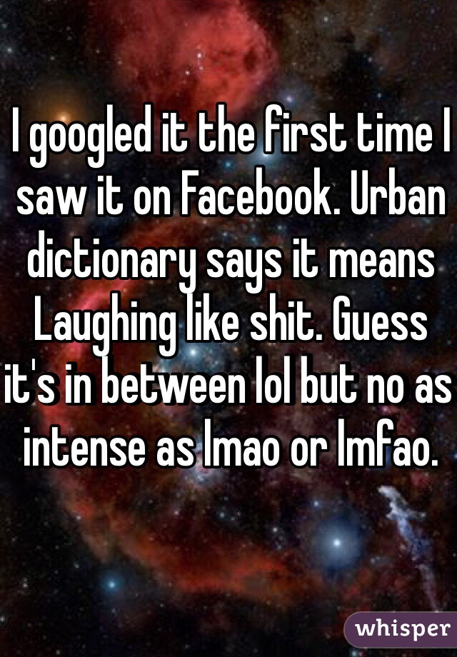I googled it the first time I saw it on Facebook. Urban dictionary says it means Laughing like shit. Guess it's in between lol but no as intense as lmao or lmfao.