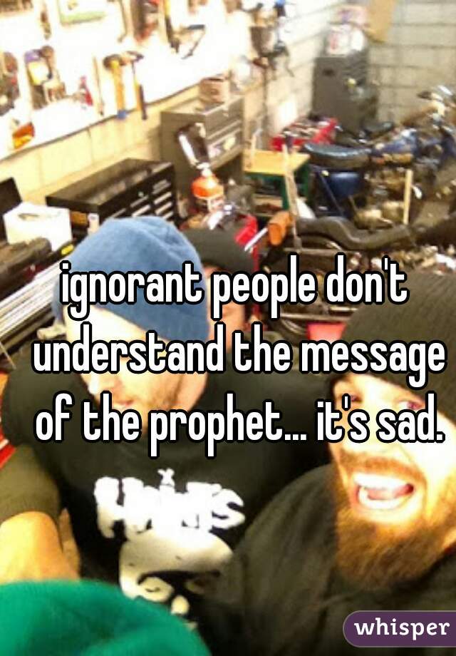 ignorant people don't understand the message of the prophet... it's sad.