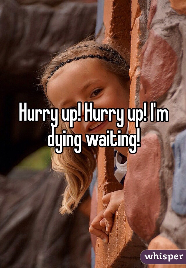 Hurry up! Hurry up! I'm dying waiting! 