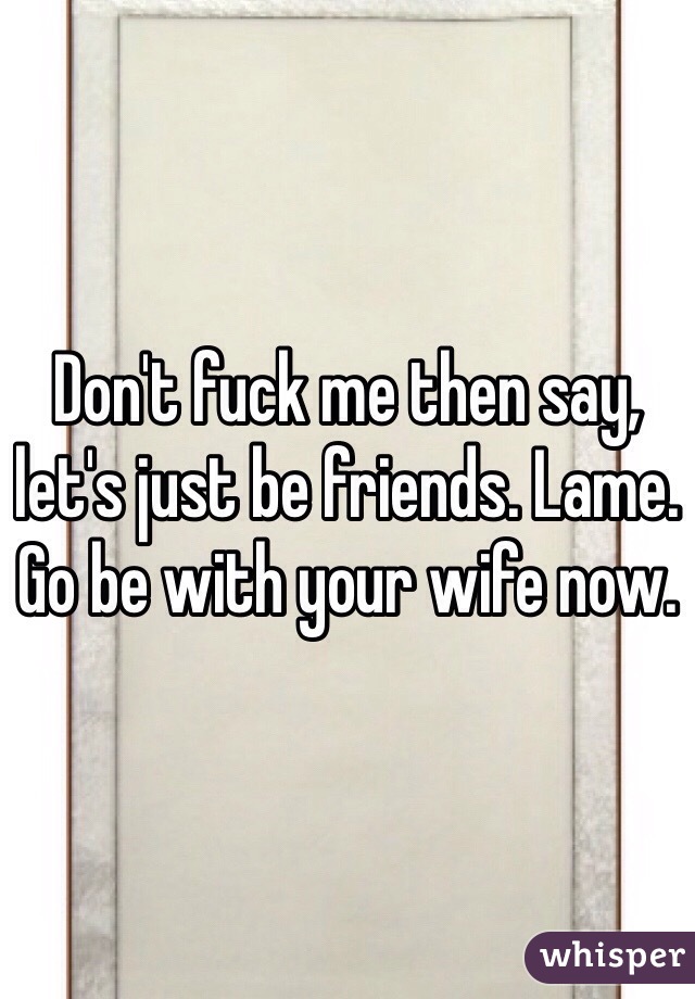 Don't fuck me then say, let's just be friends. Lame. 
Go be with your wife now. 