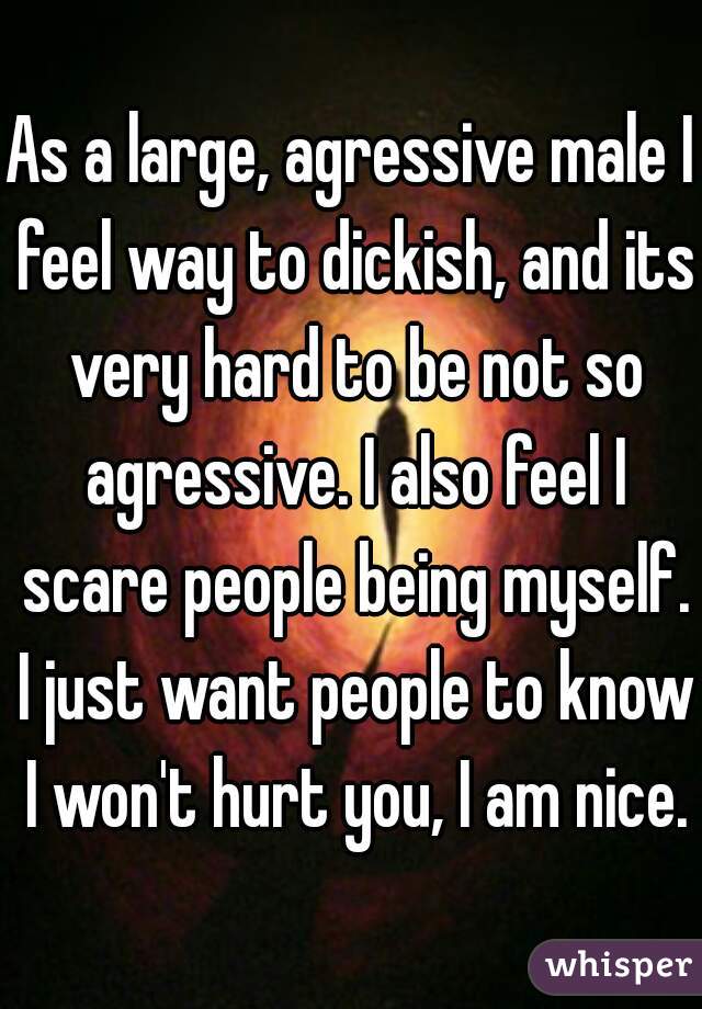 As a large, agressive male I feel way to dickish, and its very hard to be not so agressive. I also feel I scare people being myself. I just want people to know I won't hurt you, I am nice.