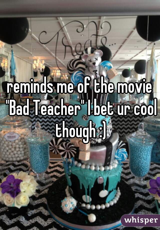 reminds me of the movie "Bad Teacher" I bet ur cool though :)