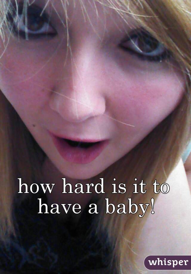 how hard is it to have a baby!