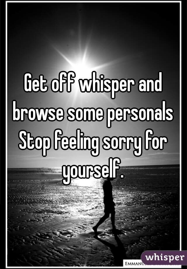 Get off whisper and browse some personals 
Stop feeling sorry for yourself. 