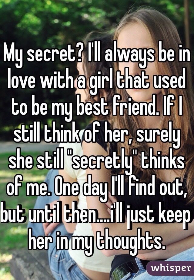 My secret? I'll always be in love with a girl that used to be my best friend. If I still think of her, surely she still "secretly" thinks of me. One day I'll find out, but until then....i'll just keep her in my thoughts. 