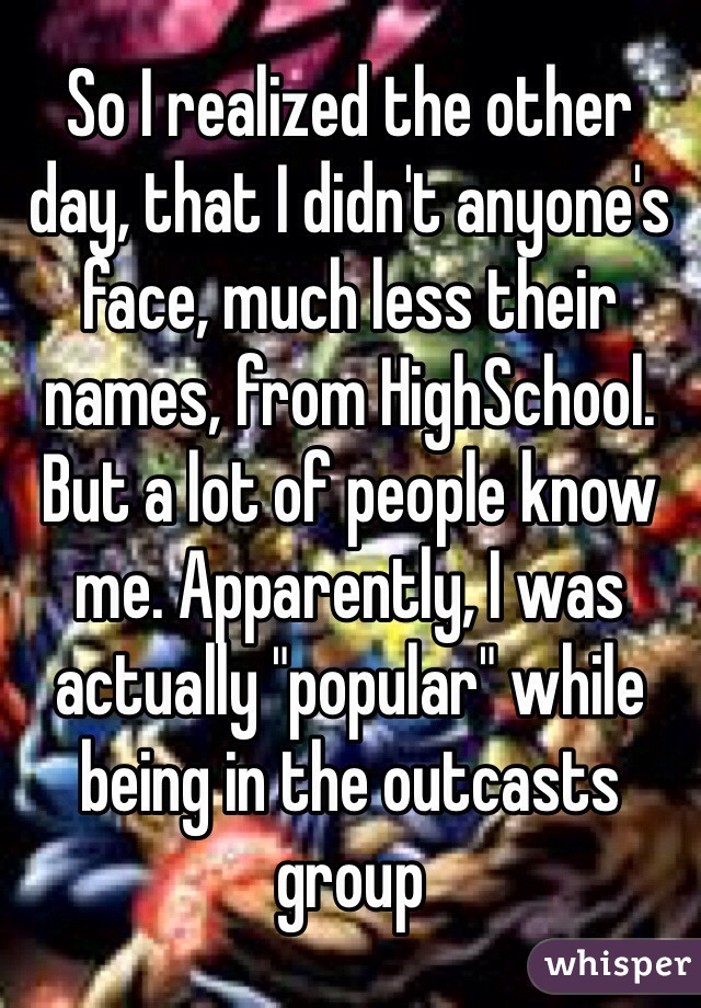 So I realized the other day, that I didn't anyone's face, much less their names, from HighSchool. But a lot of people know me. Apparently, I was actually "popular" while being in the outcasts group 