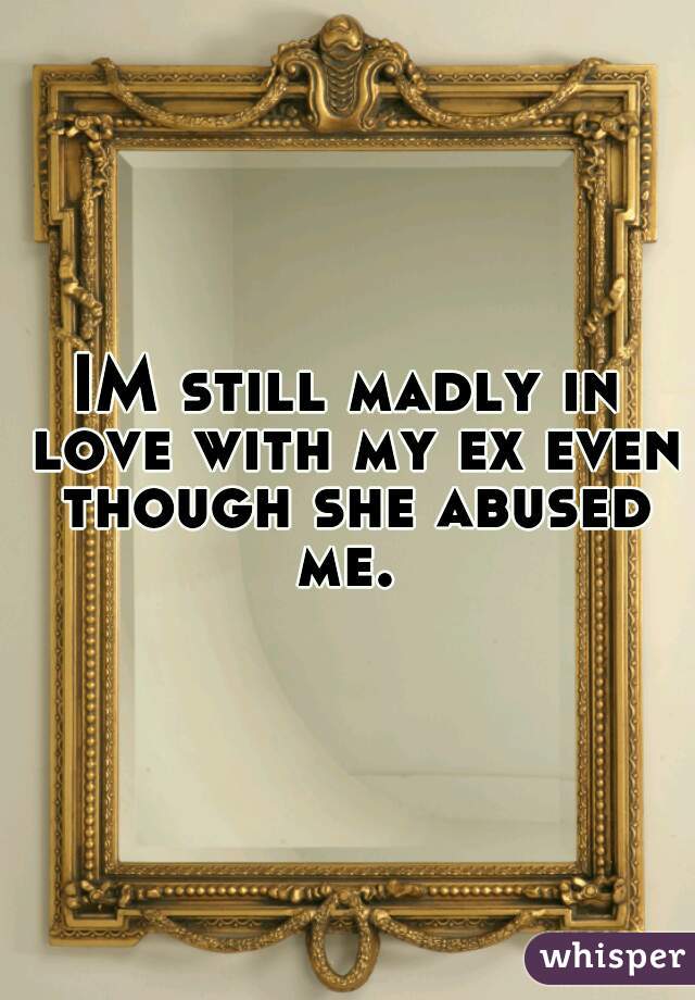 IM still madly in love with my ex even though she abused me. 