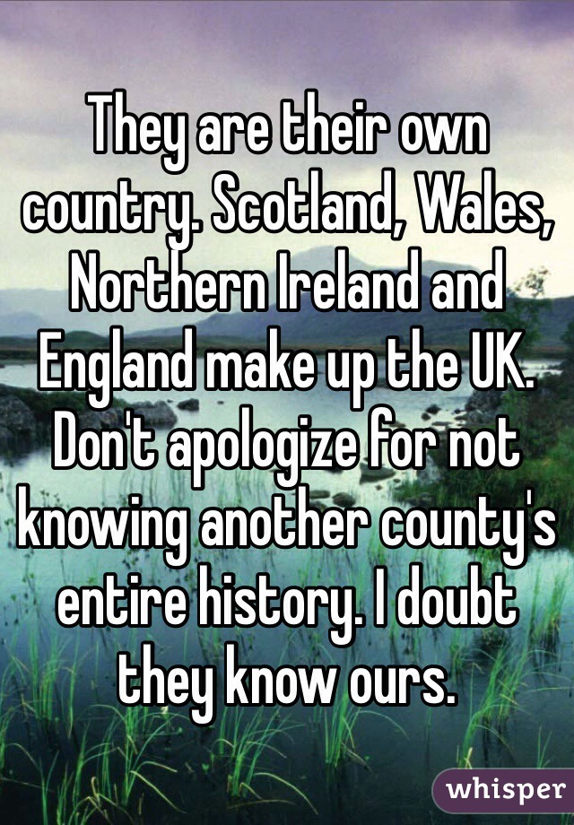 They are their own country. Scotland, Wales, Northern Ireland and England make up the UK. Don't apologize for not knowing another county's entire history. I doubt they know ours. 
