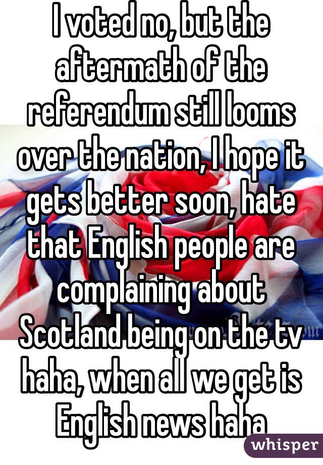 I voted no, but the aftermath of the referendum still looms over the nation, I hope it gets better soon, hate that English people are complaining about Scotland being on the tv haha, when all we get is English news haha 