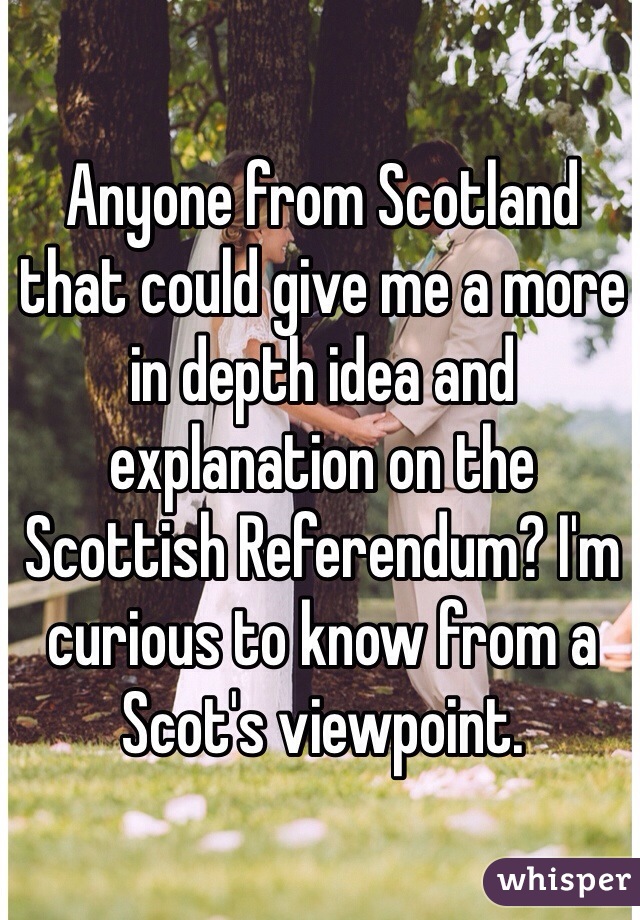 Anyone from Scotland that could give me a more in depth idea and explanation on the Scottish Referendum? I'm curious to know from a Scot's viewpoint.