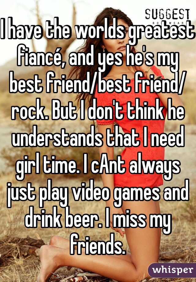 I have the worlds greatest fiancé, and yes he's my best friend/best friend/rock. But I don't think he understands that I need girl time. I cAnt always just play video games and drink beer. I miss my friends.  
