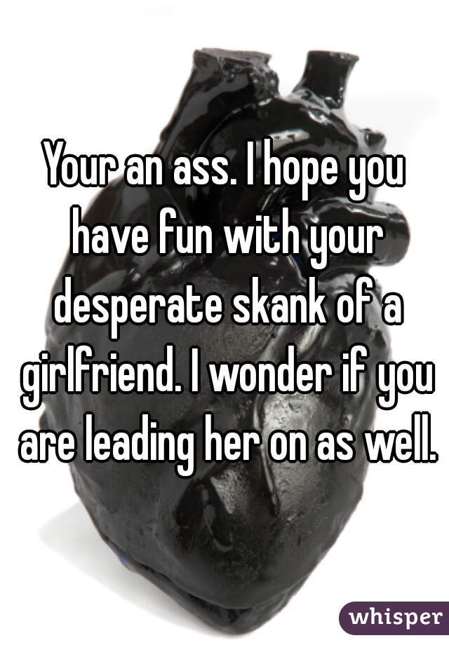 Your an ass. I hope you have fun with your desperate skank of a girlfriend. I wonder if you are leading her on as well.